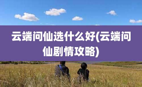 云端问仙选什么好(云端问仙剧情攻略)