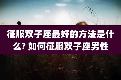 征服双子座最好的方法是什么? 如何征服双子座男性