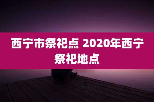 西宁市祭祀点 2020年西宁祭祀地点