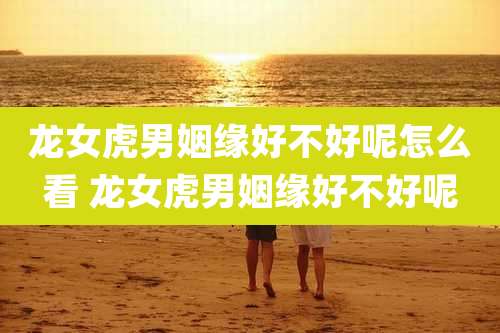 龙女虎男姻缘好不好呢怎么看 龙女虎男姻缘好不好呢