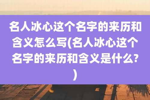 名人冰心这个名字的来历和含义怎么写(名人冰心这个名字的来历和含义是什么?)