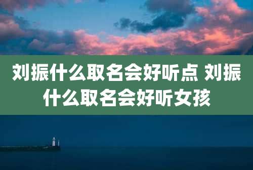 刘振什么取名会好听点 刘振什么取名会好听女孩