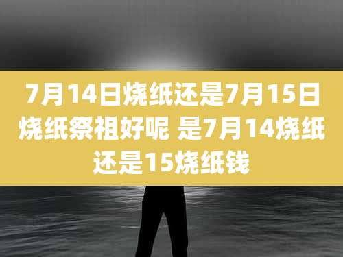 7月14日烧纸还是7月15日烧纸祭祖好呢 是7月14烧纸还是15烧纸钱
