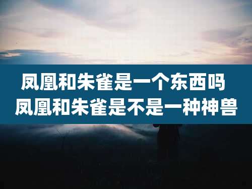 凤凰和朱雀是一个东西吗 凤凰和朱雀是不是一种神兽