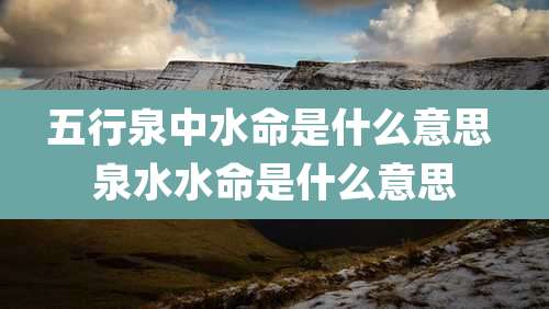 五行泉中水命是什么意思 泉水水命是什么意思