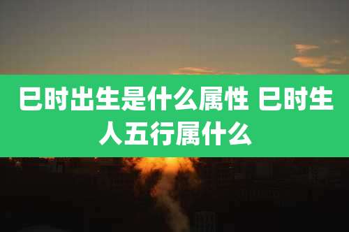 巳时出生是什么属性 巳时生人五行属什么