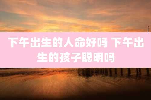 下午出生的人命好吗 下午出生的孩子聪明吗