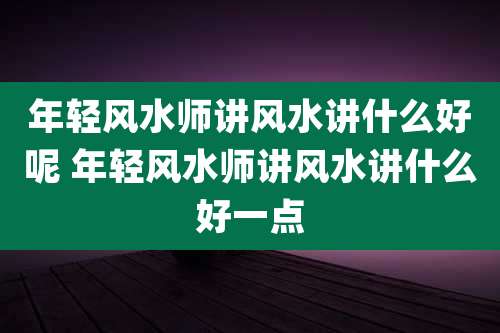 年轻风水师讲风水讲什么好呢 年轻风水师讲风水讲什么好一点