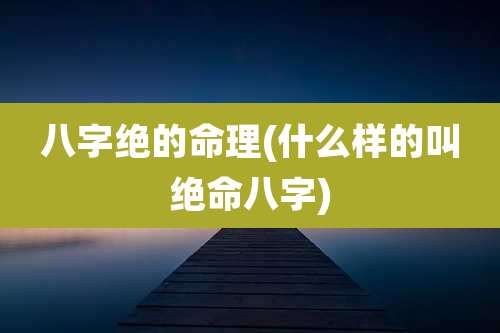 八字绝的命理(什么样的叫绝命八字)