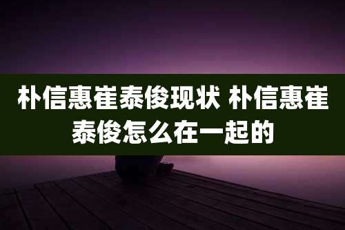 朴信惠崔泰俊现状 朴信惠崔泰俊怎么在一起的