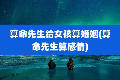 算命先生给女孩算婚姻(算命先生算感情)