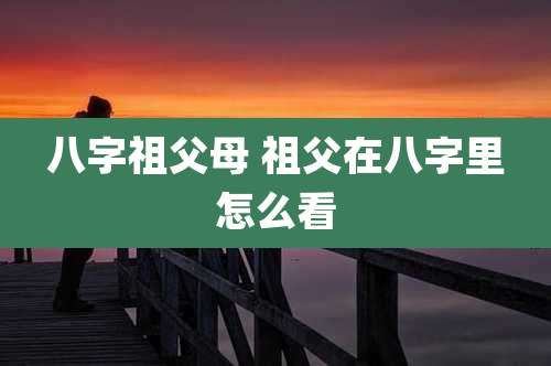 八字祖父母 祖父在八字里怎么看