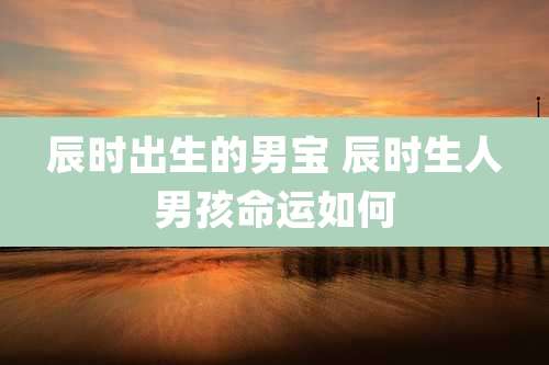辰时出生的男宝 辰时生人男孩命运如何