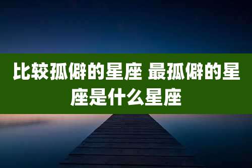 比较孤僻的星座 最孤僻的星座是什么星座