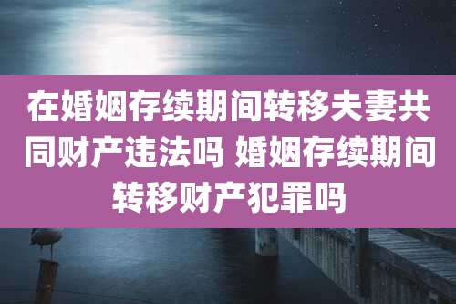 在婚姻存续期间转移夫妻共同财产违法吗 婚姻存续期间转移财产犯罪吗