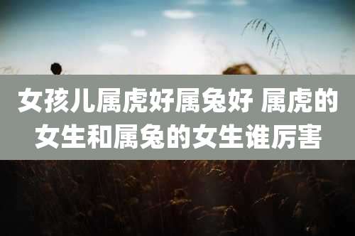 女孩儿属虎好属兔好 属虎的女生和属兔的女生谁厉害