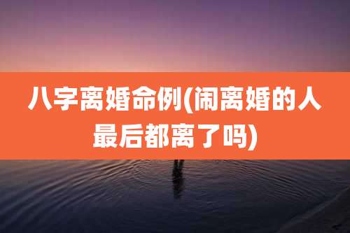 八字离婚命例(闹离婚的人最后都离了吗)
