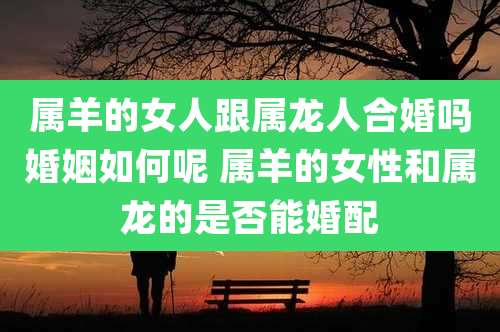 属羊的女人跟属龙人合婚吗婚姻如何呢 属羊的女性和属龙的是否能婚配