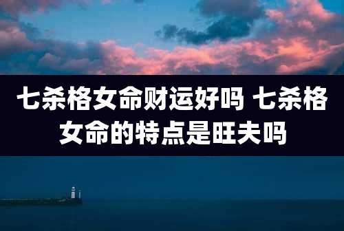七杀格女命财运好吗 七杀格女命的特点是旺夫吗