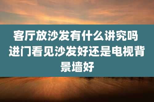 客厅放沙发有什么讲究吗 进门看见沙发好还是电视背景墙好