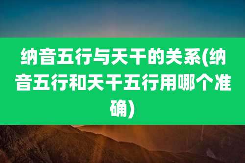 纳音五行与天干的关系(纳音五行和天干五行用哪个准确)