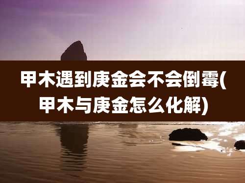 甲木遇到庚金会不会倒霉(甲木与庚金怎么化解)