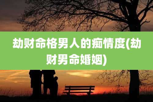 劫财命格男人的痴情度(劫财男命婚姻)