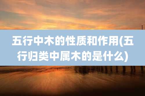 五行中木的性质和作用(五行归类中属木的是什么)