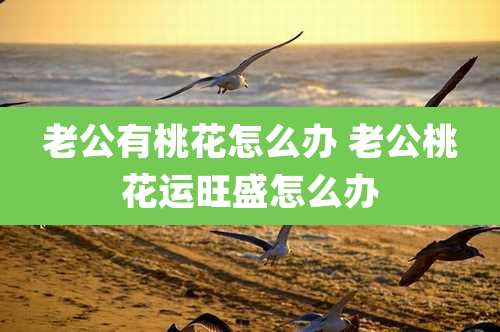 老公有桃花怎么办 老公桃花运旺盛怎么办