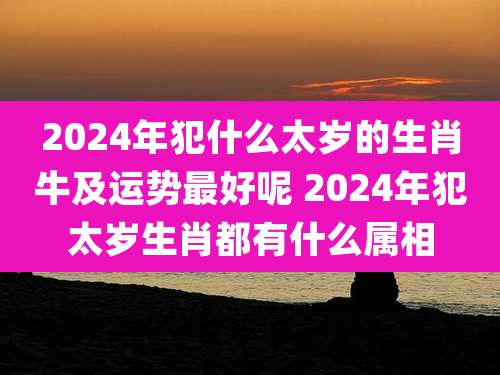 2024年犯什么太岁的生肖牛及运势最好呢 2024年犯太岁生肖都有什么属相