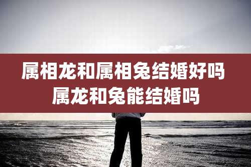 属相龙和属相兔结婚好吗 属龙和兔能结婚吗