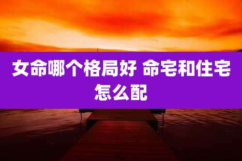 女命哪个格局好 命宅和住宅怎么配