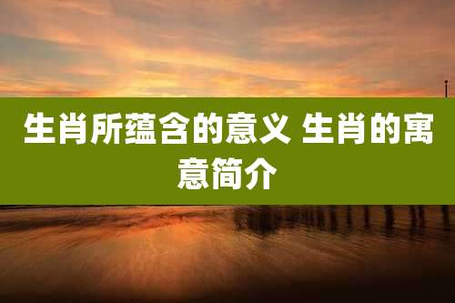 生肖所蕴含的意义 生肖的寓意简介