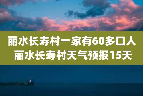 丽水长寿村一家有60多口人 丽水长寿村天气预报15天