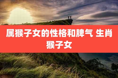 属猴子女的性格和脾气 生肖猴子女