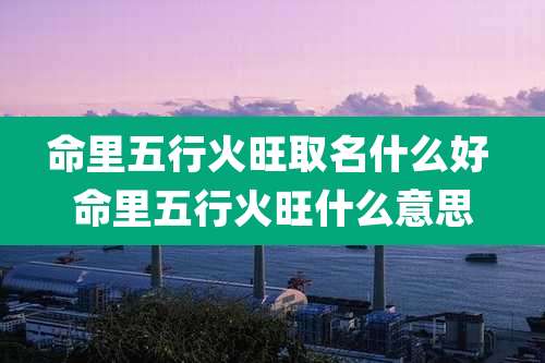 命里五行火旺取名什么好 命里五行火旺什么意思