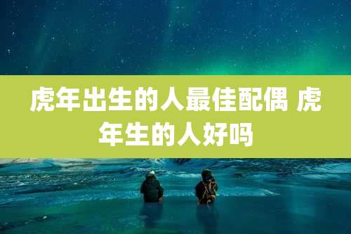 虎年出生的人最佳配偶 虎年生的人好吗