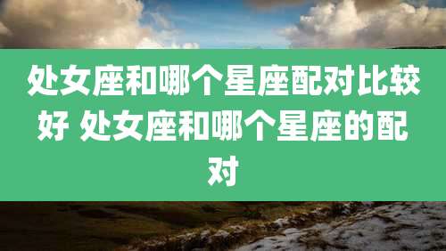 处女座和哪个星座配对比较好 处女座和哪个星座的配对
