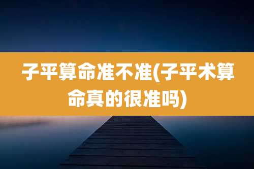 子平算命准不准(子平术算命真的很准吗)