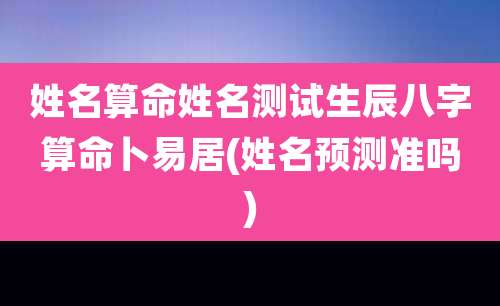 姓名算命姓名测试生辰八字算命卜易居(姓名预测准吗)