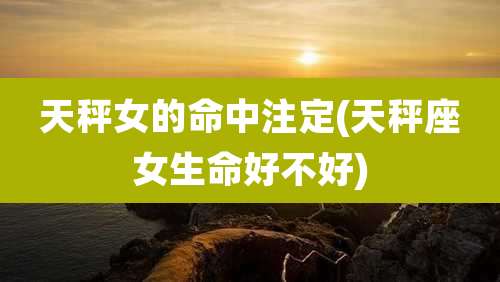 天秤女的命中注定(天秤座女生命好不好)