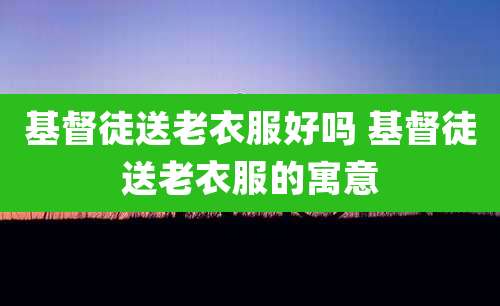 基督徒送老衣服好吗 基督徒送老衣服的寓意