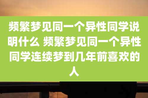频繁梦见同一个异性同学说明什么 频繁梦见同一个异性同学连续梦到几年前喜欢的人