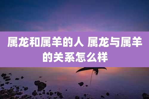属龙和属羊的人 属龙与属羊的关系怎么样