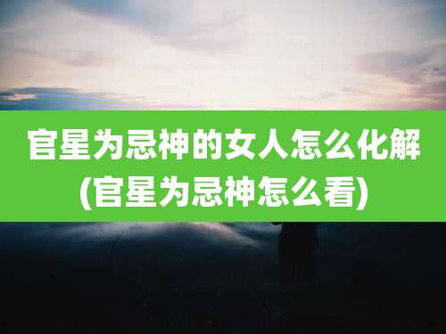 官星为忌神的女人怎么化解(官星为忌神怎么看)
