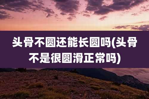 头骨不圆还能长圆吗(头骨不是很圆滑正常吗)