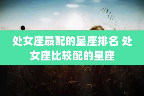 处女座最配的星座排名 处女座比较配的星座