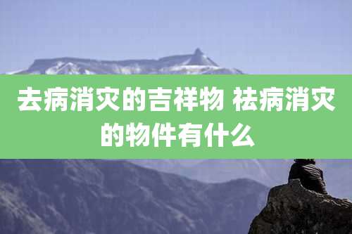 去病消灾的吉祥物 祛病消灾的物件有什么