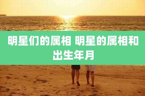 明星们的属相 明星的属相和出生年月