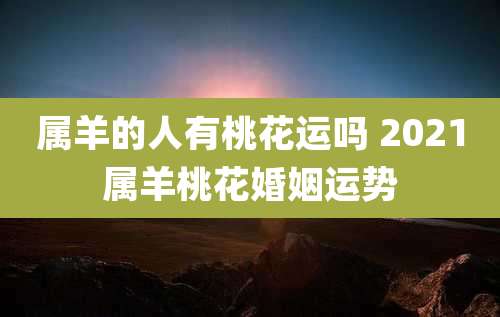 属羊的人有桃花运吗 2021属羊桃花婚姻运势